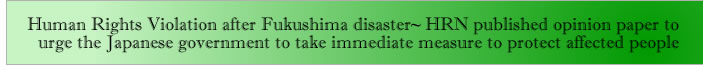 Human Rights Violation after Fukushima disaster~ HRN published opinion paper to urge the Japanese government to take immediate measure to protect affected people