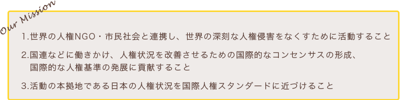 私たちのミッション 1.世界の人権NGO・市民社会と連携し、世界の深刻な人権侵害をなくすために活動すること 2.国連などに働きかけ、人権状況を改善させるための国際的なコンセンサスの形成、国際的な人権基準の発展に貢献すること 3.活動の本拠地である日本の人権状況を国際人権スタンダードに近づけること